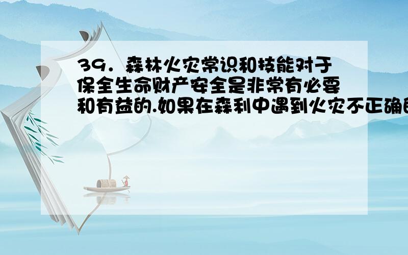 39．森林火灾常识和技能对于保全生命财产安全是非常有必要和有益的.如果在森利中遇到火灾不正确的是：A使用沾湿的毛巾遮住口鼻,附近有水的话最好把身上的衣服浸湿 B判明火势大小、火