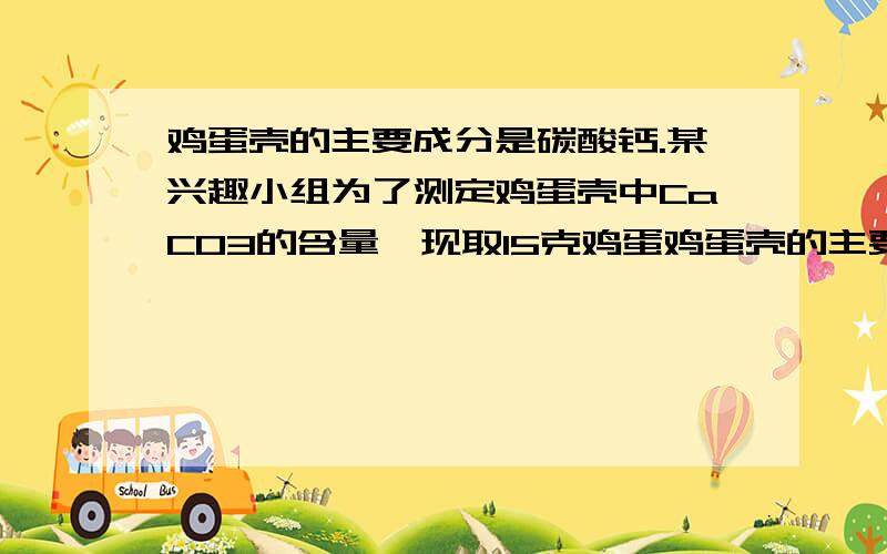 鸡蛋壳的主要成分是碳酸钙.某兴趣小组为了测定鸡蛋壳中CaCO3的含量,现取15克鸡蛋鸡蛋壳的主要成分是碳酸钙.某兴趣小组为了测定某鸡蛋壳中CaCO3的含量,现取15g鸡蛋壳,捣碎,放在烧杯里,然后