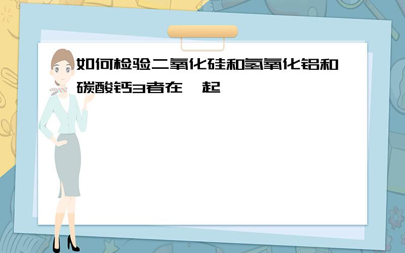 如何检验二氧化硅和氢氧化铝和碳酸钙3者在一起