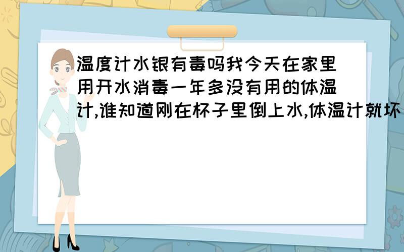 温度计水银有毒吗我今天在家里用开水消毒一年多没有用的体温计,谁知道刚在杯子里倒上水,体温计就坏了,汞液体流了出来,我收集了一下,然后杯子我就用水冲了一下,用来刷牙的,之前只知道