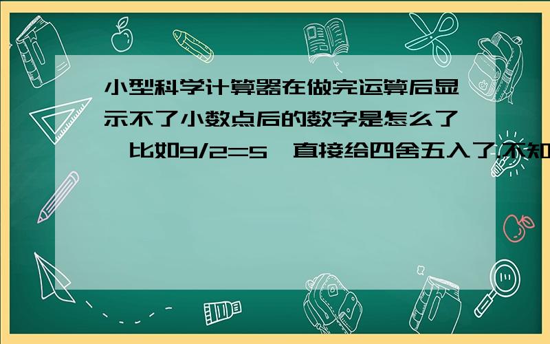 小型科学计算器在做完运算后显示不了小数点后的数字是怎么了,比如9/2=5,直接给四舍五入了.不知道是不是按着哪个键,开启啥功能了,说明书也丢了,我的版本比较低，没有那么多功能键，是KK