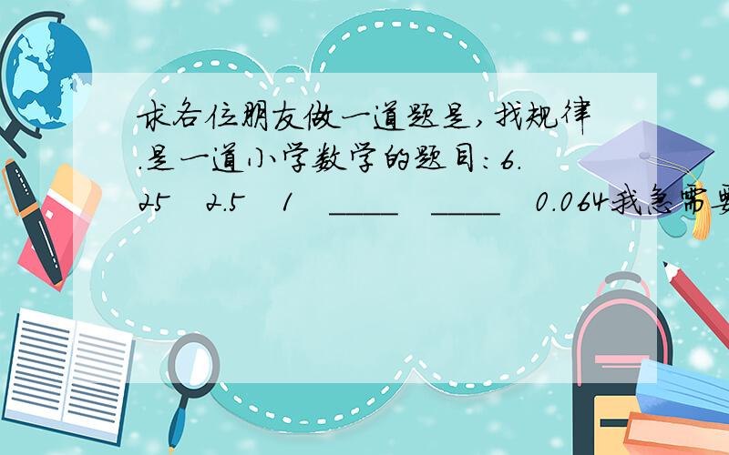 求各位朋友做一道题是,找规律.是一道小学数学的题目:6.25   2.5   1   ____   ____   0.064我急需要答案,请帮助.