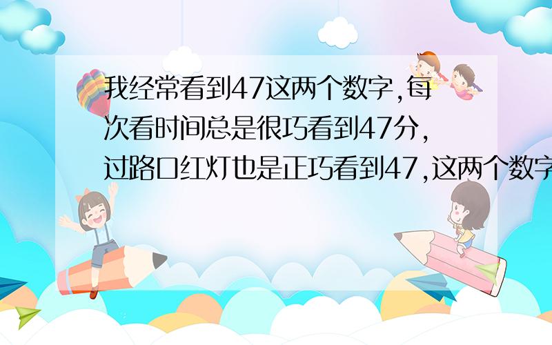 我经常看到47这两个数字,每次看时间总是很巧看到47分,过路口红灯也是正巧看到47,这两个数字真的不吉...我经常看到47这两个数字,每次看时间总是很巧看到47分,过路口红灯也是正巧看到47,这