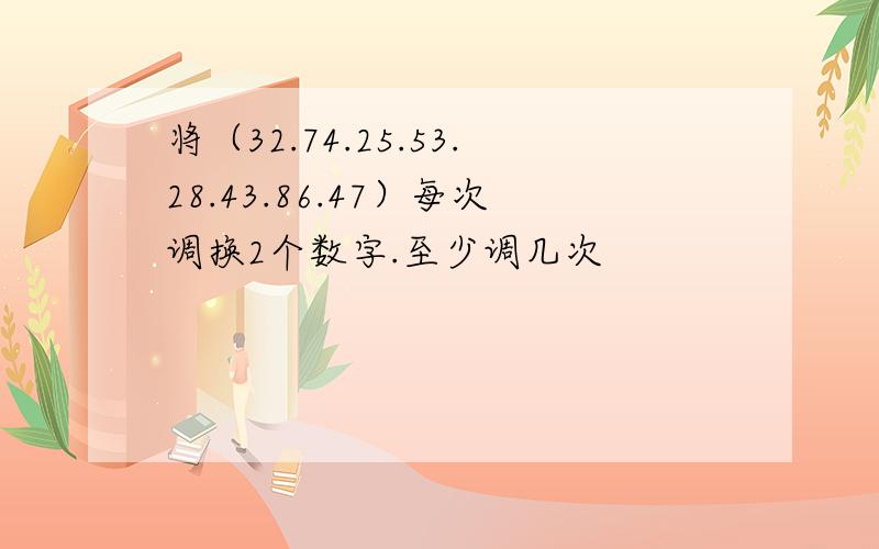 将（32.74.25.53.28.43.86.47）每次调换2个数字.至少调几次