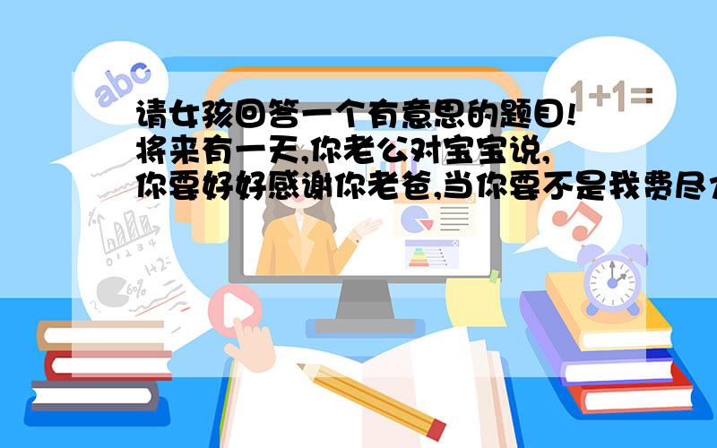 请女孩回答一个有意思的题目!将来有一天,你老公对宝宝说,你要好好感谢你老爸,当你要不是我费尽力气才追到你老妈,世上哪有你在.这时,你作何感想?