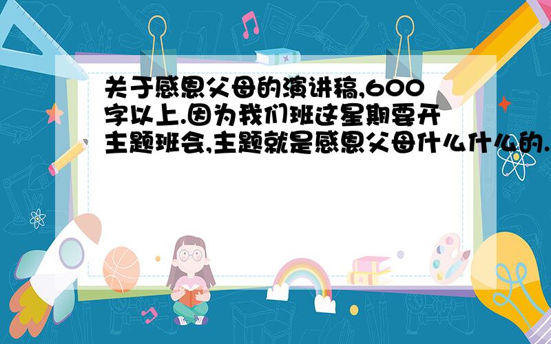 关于感恩父母的演讲稿,600字以上.因为我们班这星期要开主题班会,主题就是感恩父母什么什么的.好像每个同学都要念一下演讲稿,600字哦~演讲稿形式的.比如说开头是什么同学们好之类的.补