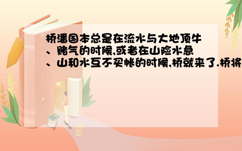 桥潘国本总是在流水与大地顶牛、赌气的时候,或者在山险水急、山和水互不买帐的时候,桥就来了.桥将身子趴下,手搭牢这边,脚踏实那边,此时,争强的两方面不由得笑了,气也全消了.世间总有