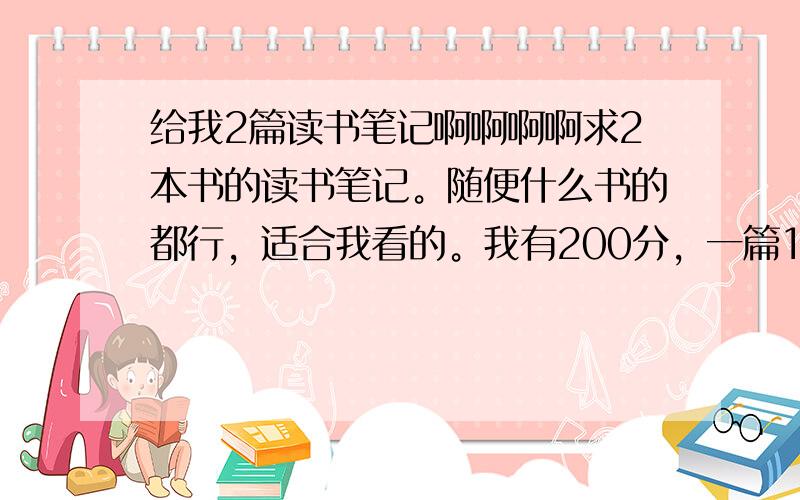 给我2篇读书笔记啊啊啊啊求2本书的读书笔记。随便什么书的都行，适合我看的。我有200分，一篇100分 四大名著什么的就算了