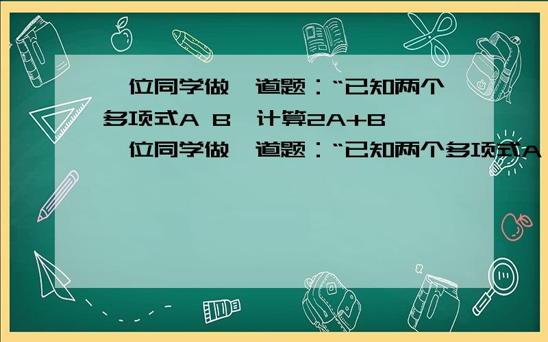 一位同学做一道题：“已知两个多项式A B,计算2A+B