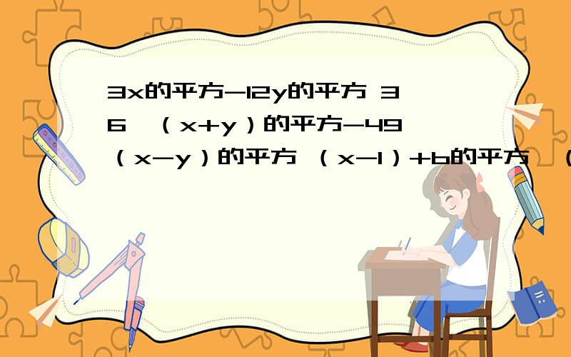 3x的平方-12y的平方 36*（x+y）的平方-49*（x-y）的平方 （x-1）+b的平方*（1-x） （x的平方+x+1）的平方-14分之（x-y）的平方-4分之（x+y）的平方