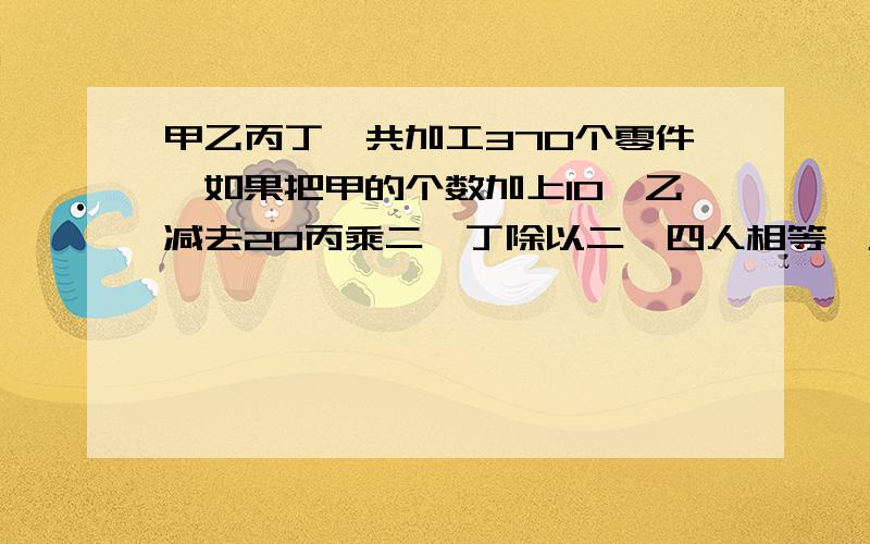 甲乙丙丁一共加工370个零件,如果把甲的个数加上10,乙减去20丙乘二,丁除以二,四人相等,乙实际做了几个过程