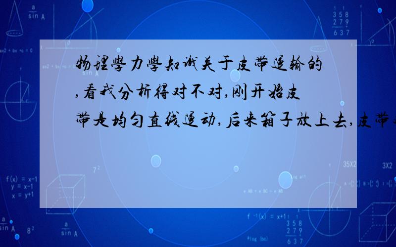 物理学力学知识关于皮带运输的,看我分析得对不对,刚开始皮带是均匀直线运动,后来箱子放上去,皮带对箱子起摩擦力作用,后来箱子与皮带相对静止.那因为惯性的原因,所以箱子保持原来运动