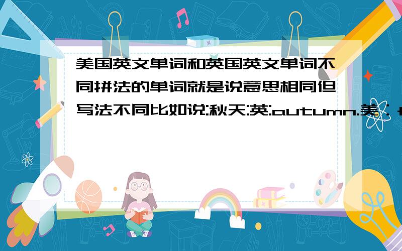 美国英文单词和英国英文单词不同拼法的单词就是说意思相同但写法不同比如说:秋天:英:autumn.美：fall电影：英：movie.美：film多举几个例子哈.这种类型的不要：favorite&favourite.color&colour.enquire