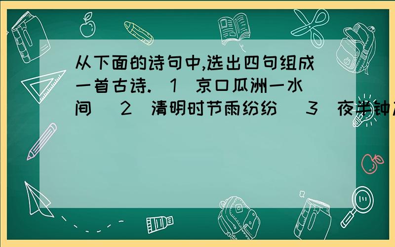 从下面的诗句中,选出四句组成一首古诗.（1）京口瓜洲一水间 （2）清明时节雨纷纷 （3）夜半钟声到客船 （4）江枫渔火对愁眠 （5）烟花三月下扬州 （6）牧童遥指杏花村（7）借问酒家何