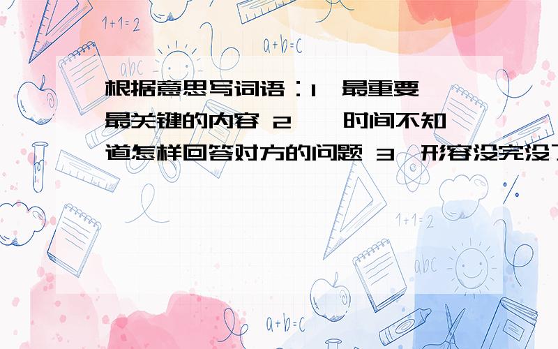 根据意思写词语：1、最重要、最关键的内容 2、一时间不知道怎样回答对方的问题 3、形容没完没了地抱怨诉