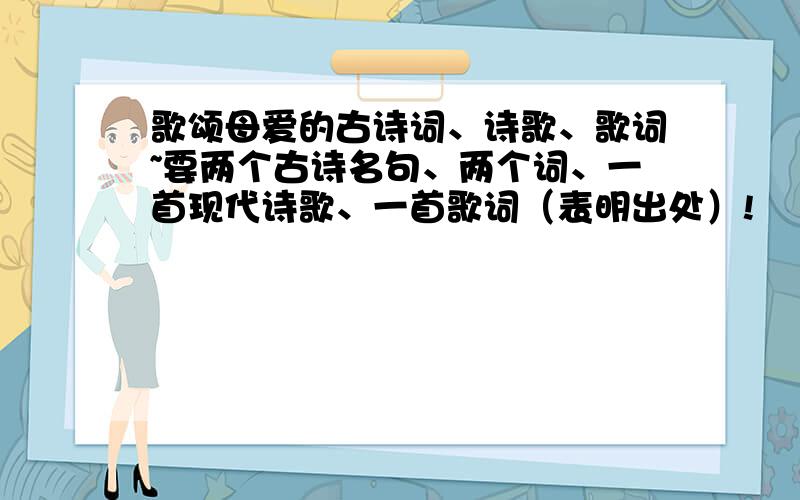 歌颂母爱的古诗词、诗歌、歌词~要两个古诗名句、两个词、一首现代诗歌、一首歌词（表明出处）!