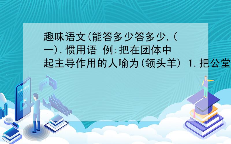 趣味语文(能答多少答多少,(一).惯用语 例:把在团体中起主导作用的人喻为(领头羊) 1.把公堂台阶下受审的囚犯喻为( ) 2.把混混噩噩、不明事理的人喻为( ) 3.把世故圆滑的人喻为( ) 4.把没有知