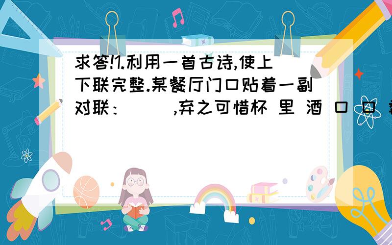 求答!1.利用一首古诗,使上下联完整.某餐厅门口贴着一副对联：（ ）,弃之可惜杯 里 酒 口 口 香 甜 ,量力而行2.写出含有“舌”的成语A.形容能说会道--（ ）B.形容惊咤无言（ ）C.形容不善辞