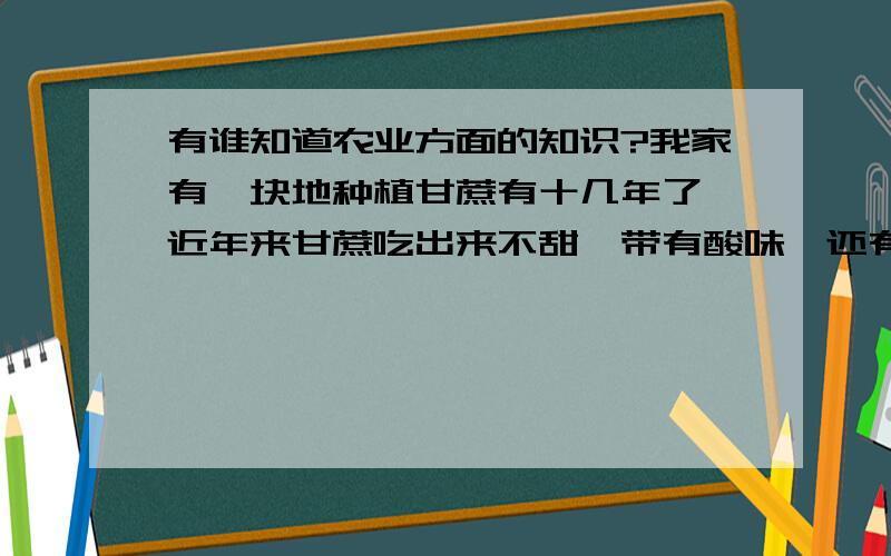 有谁知道农业方面的知识?我家有一块地种植甘蔗有十几年了,近年来甘蔗吃出来不甜,带有酸味,还有些盐味!以前都是很甜的.（绝对不是品种问题,因为我们这里种的都是进糖厂的同一种原料蔗