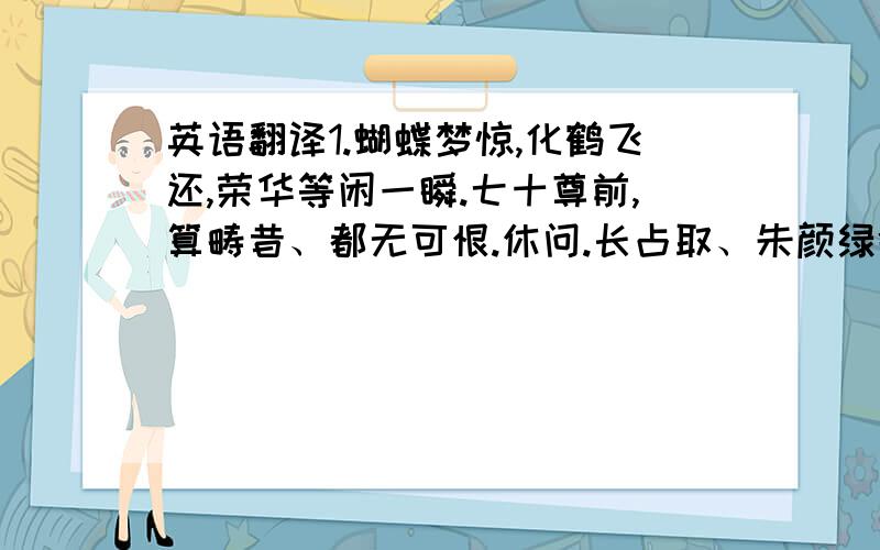 英语翻译1.蝴蝶梦惊,化鹤飞还,荣华等闲一瞬.七十尊前,算畴昔、都无可恨.休问.长占取、朱颜绿鬓.2.断尘飞远清风,人间醒醉,任蝶梦、何时分晓.古音少.素琴久已无弦,俗子未知道3.浣溪沙 吴潜