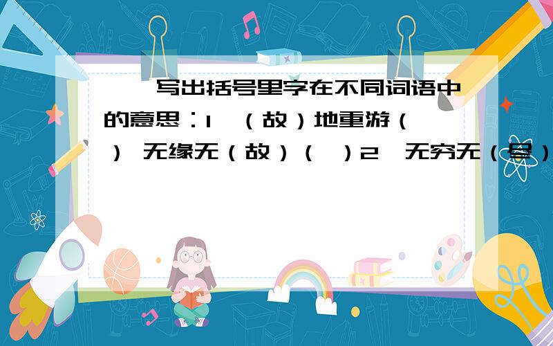 一、写出括号里字在不同词语中的意思：1、（故）地重游（ ） 无缘无（故）（ ）2、无穷无（尽）（ ） 应有（尽）有（ ）3、仗势（欺）人（ ） 自欺（欺）人（ ）4、（华）灯齐放 （ ）