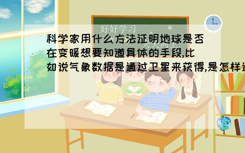 科学家用什么方法证明地球是否在变暖想要知道具体的手段,比如说气象数据是通过卫星来获得,是怎样通过气象数据来获得的呢.