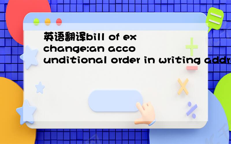 英语翻译bill of exchange:an accounditional order in writing addressed by one person to another,signed by the person giving it.it requires the person to whom it is addressed to pay on demand or at some fixed time in the future,a certain sum of mon