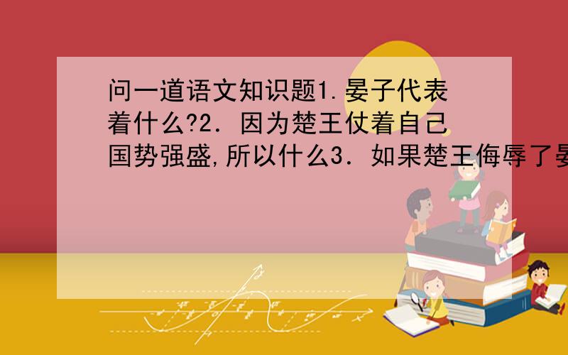 问一道语文知识题1.晏子代表着什么?2．因为楚王仗着自己国势强盛,所以什么3．如果楚王侮辱了晏子,就不仅什么,而是什么?4．如果晏子挫败了楚王就不仅什么,而且什么?什么代表括号,请认真