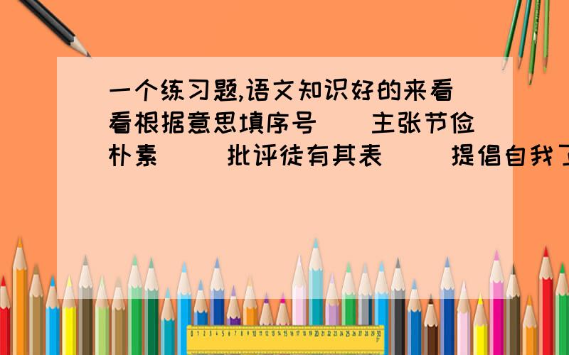 一个练习题,语文知识好的来看看根据意思填序号（）主张节俭朴素 （）批评徒有其表 （）提倡自我了解 （）说明积累重要 （）做人要有节操 （）要勇于探索真理 （）学会反省自己 1金玉