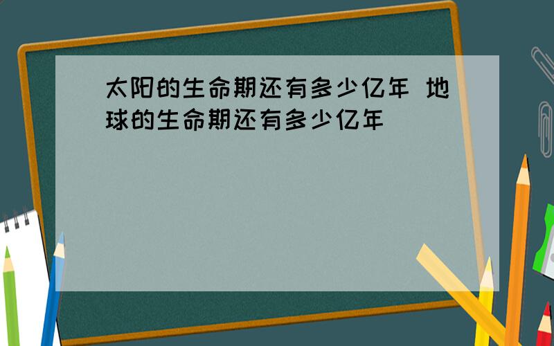 太阳的生命期还有多少亿年 地球的生命期还有多少亿年