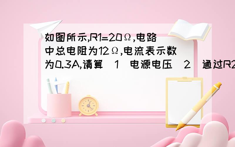 如图所示,R1=20Ω,电路中总电阻为12Ω,电流表示数为0.3A,请算(1)电源电压(2)通过R2的电流（3）电阻R2的阻