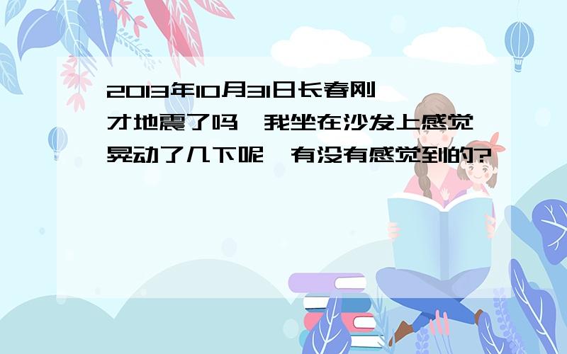 2013年10月31日长春刚才地震了吗,我坐在沙发上感觉晃动了几下呢,有没有感觉到的?