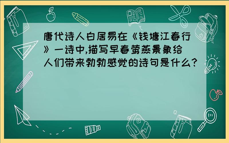 唐代诗人白居易在《钱塘江春行》一诗中,描写早春莺燕景象给人们带来勃勃感觉的诗句是什么?