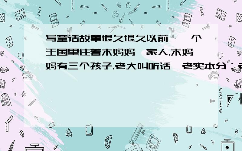 写童话故事很久很久以前,一个王国里住着木妈妈一家人.木妈妈有三个孩子.老大叫听话,老实本分；老二叫机灵,爱动脑筋；老三是个女孩,叫妹妹,长得漂亮.有一天,木妈妈把三个孩子叫到跟前,