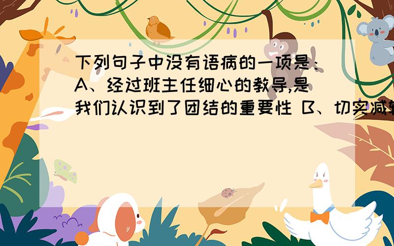 下列句子中没有语病的一项是：A、经过班主任细心的教导,是我们认识到了团结的重要性 B、切实减轻中小学生过重的学习负担,是能否实施素质教育的关键C、中学生写作文,要细心观察生活,