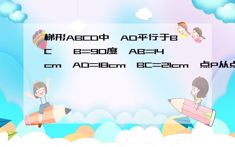 梯形ABCD中,AD平行于BC,∠B=90度,AB=14cm,AD=18cm,BC=21cm,点P从点A开始,沿AD边向点D以1cm一秒的速度移动点Q从点C开始沿CB边向点B以2cm一秒的速度移动,如果P.Q分别从A.C同时出发,设移动时间为t,求当t是何