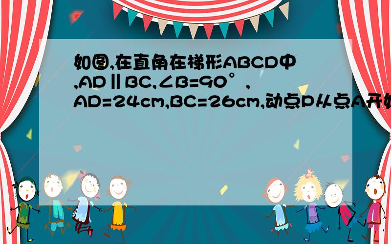 如图,在直角在梯形ABCD中,AD‖BC,∠B=90°,AD=24cm,BC=26cm,动点P从点A开始沿AD边向D以1cm/s的速度运动动点Q从点C开始沿CB边向B以3cm/s的速度运动,P,Q分别从点A,C同时出发,当其中一点到达端点时,另外一