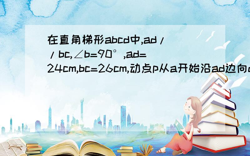 在直角梯形abcd中,ad//bc,∠b=90°,ad=24cm,bc=26cm,动点p从a开始沿ad边向d以每秒1cm的速度运动,动点Q从点C沿cb边向b以每秒3cm的速度运动,p、q分别从点a、c同时出发,当其一点到端点时,另一点也停止运