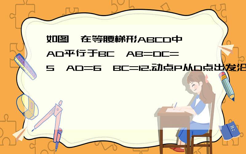 如图,在等腰梯形ABCD中,AD平行于BC,AB=DC=5,AD=6,BC=12.动点P从D点出发沿DC每秒一个单位的速度向终点C运动,动点Q从C点出发沿CB以每秒2个单位的速度向B点运到,两点同时出发,当P点到达C点时,Q点也随