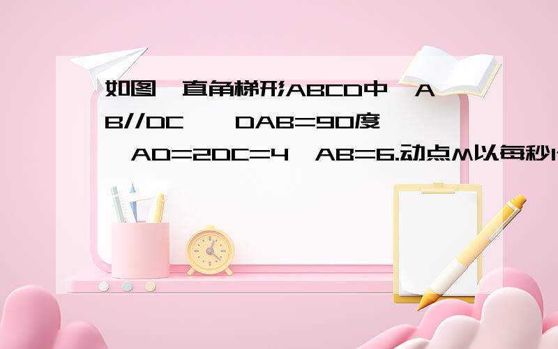 如图,直角梯形ABCD中,AB//DC,∠DAB=90度,AD=2DC=4,AB=6.动点M以每秒1个单位长的速度,从点A沿线段AB向点B运如图,直角梯形ABCD中,AB//DC,∠DAB=90度,AD=2DC=4,AB=6.动点M以每秒1个单位长的速度,从点A沿线段AB向