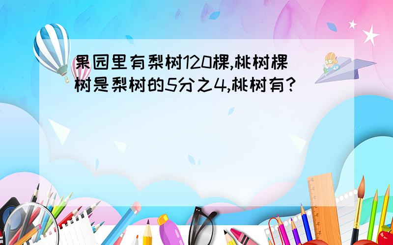 果园里有梨树120棵,桃树棵树是梨树的5分之4,桃树有?