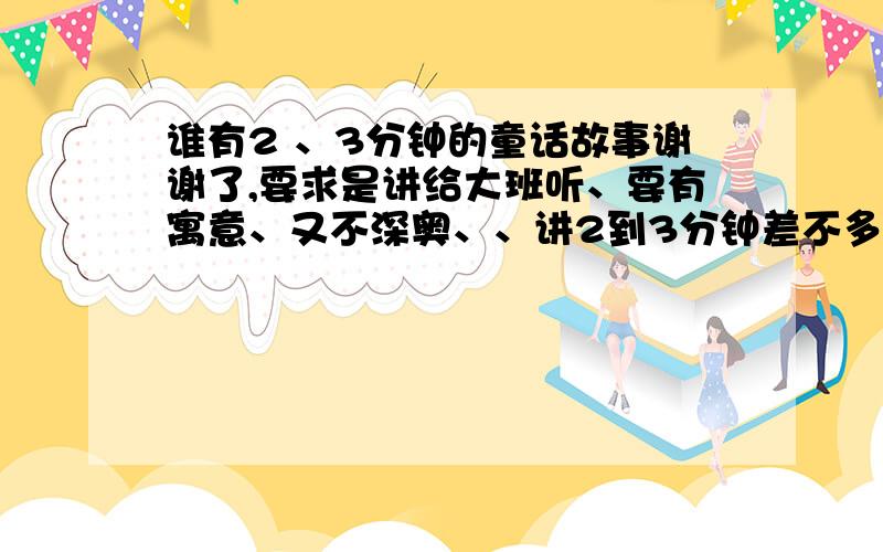 谁有2 、3分钟的童话故事谢谢了,要求是讲给大班听、要有寓意、又不深奥、、讲2到3分钟差不多.对话要多、急