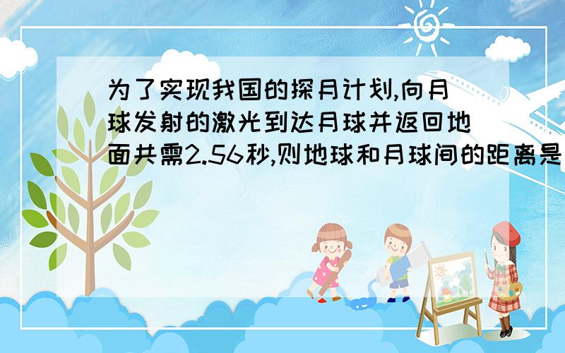 为了实现我国的探月计划,向月球发射的激光到达月球并返回地面共需2.56秒,则地球和月球间的距离是多少?