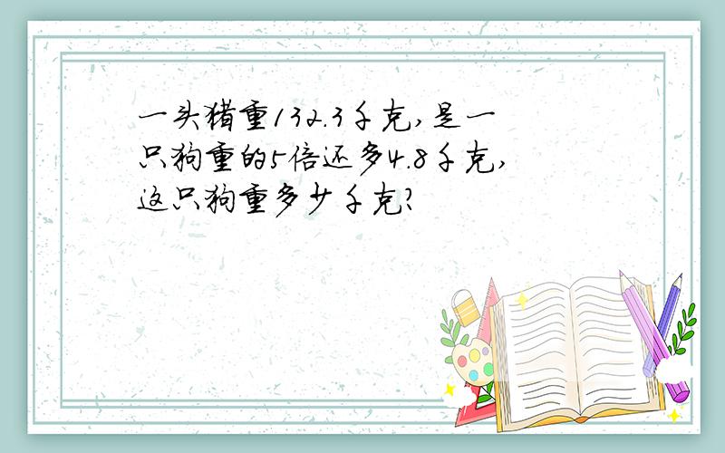 一头猪重132.3千克,是一只狗重的5倍还多4.8千克,这只狗重多少千克?