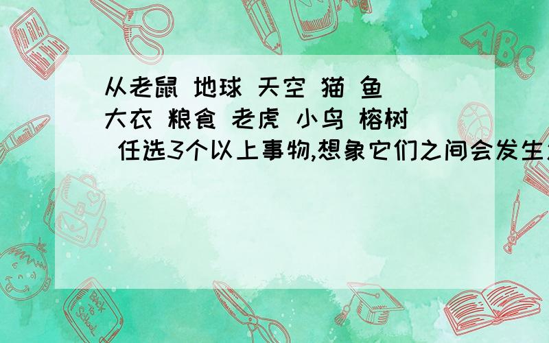 从老鼠 地球 天空 猫 鱼 大衣 粮食 老虎 小鸟 榕树 任选3个以上事物,想象它们之间会发生怎样的事还可以从飞机 舰艇 大海 篮球 乓球 运动任选3个以上事物