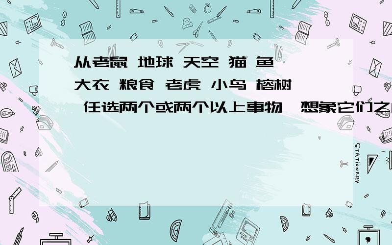 从老鼠 地球 天空 猫 鱼 大衣 粮食 老虎 小鸟 榕树 任选两个或两个以上事物,想象它们之间会发生怎样的事还可以从飞机 舰艇 大海 篮球 乓球 运动任选两个或两个以上事物400字以上