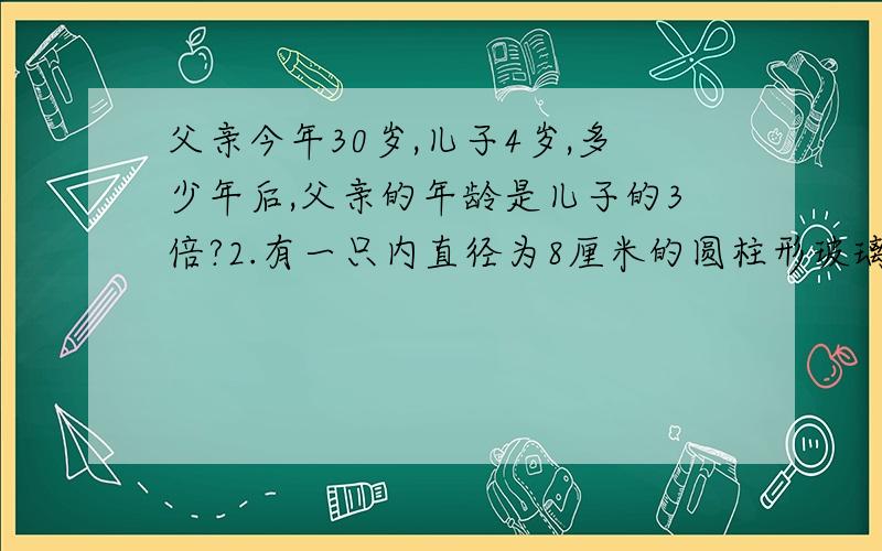 父亲今年30岁,儿子4岁,多少年后,父亲的年龄是儿子的3倍?2.有一只内直径为8厘米的圆柱形玻璃杯,内装深度为16厘米,这些水恰好占这只玻璃杯容积的80%,如果将水加满,这只玻璃杯内可再装入多