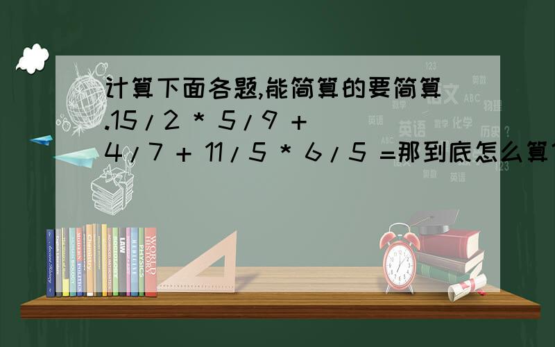 计算下面各题,能简算的要简算.15/2 * 5/9 + 4/7 + 11/5 * 6/5 =那到底怎么算？