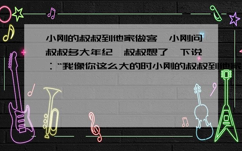 小刚的叔叔到他家做客,小刚问叔叔多大年纪,叔叔想了一下说：“我像你这么大的时小刚的叔叔到他家做客,小刚问叔叔多大年纪,叔叔说：”我像你这么大的时候,你4岁.你到我这个年纪的时候