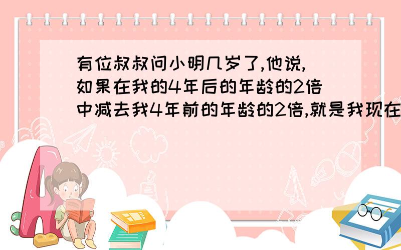 有位叔叔问小明几岁了,他说,如果在我的4年后的年龄的2倍中减去我4年前的年龄的2倍,就是我现在的年龄小明今年几岁了